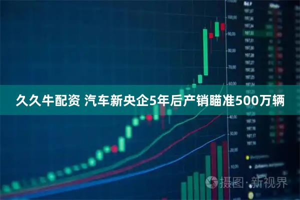 久久牛配资 汽车新央企5年后产销瞄准500万辆