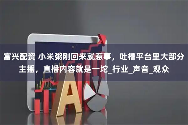 富兴配资 小米粥刚回来就惹事，吐槽平台里大部分主播，直播内容就是一坨_行业_声音_观众