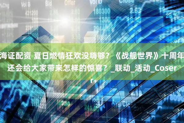 海证配资 夏日燃情狂欢没嗨够？《战舰世界》十周年还会给大家带来怎样的惊喜？_联动_活动_Coser