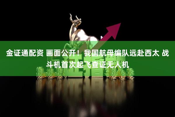 金证通配资 画面公开！我国航母编队远赴西太 战斗机首次起飞查证无人机