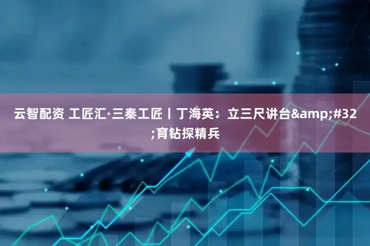 云智配资 工匠汇·三秦工匠丨丁海英：立三尺讲台&#32;育钻探精兵