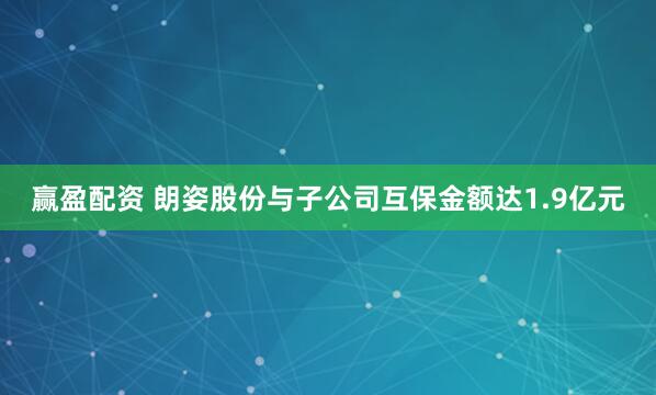 赢盈配资 朗姿股份与子公司互保金额达1.9亿元