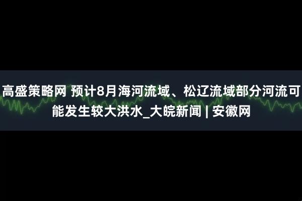 高盛策略网 预计8月海河流域、松辽流域部分河流可能发生较大洪水_大皖新闻 | 安徽网