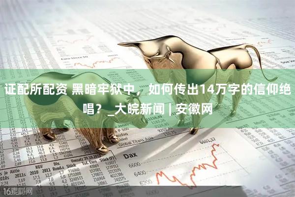 证配所配资 黑暗牢狱中，如何传出14万字的信仰绝唱？_大皖新闻 | 安徽网