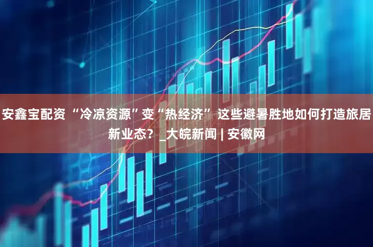 安鑫宝配资 “冷凉资源”变“热经济” 这些避暑胜地如何打造旅居新业态？_大皖新闻 | 安徽网