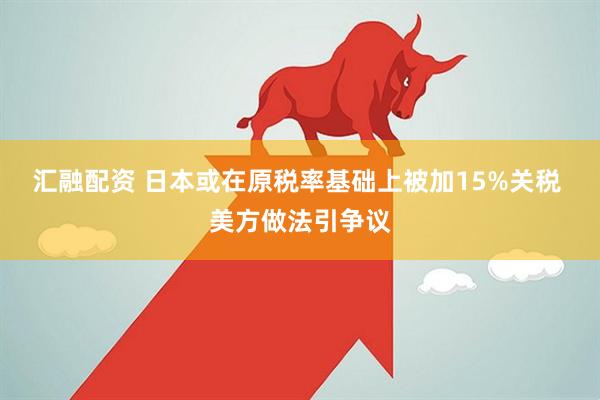 汇融配资 日本或在原税率基础上被加15%关税 美方做法引争议