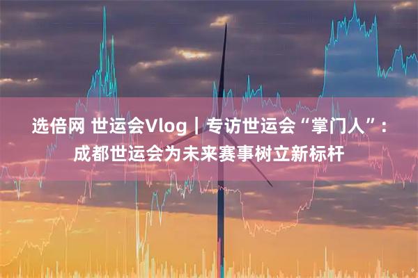 选倍网 世运会Vlog｜专访世运会“掌门人”：成都世运会为未来赛事树立新标杆