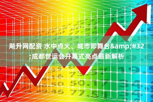 飚升网配资 水中点火、城市即舞台&#32;成都世运会开幕式亮点最新解析