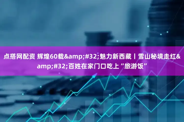 点搭网配资 辉煌60载&#32;魅力新西藏丨雪山秘境走红&#32;百姓在家门口吃上“旅游饭”