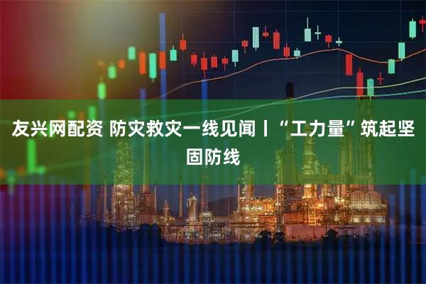 友兴网配资 防灾救灾一线见闻丨“工力量”筑起坚固防线