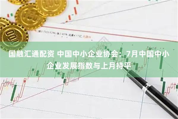 国融汇通配资 中国中小企业协会：7月中国中小企业发展指数与上月持平