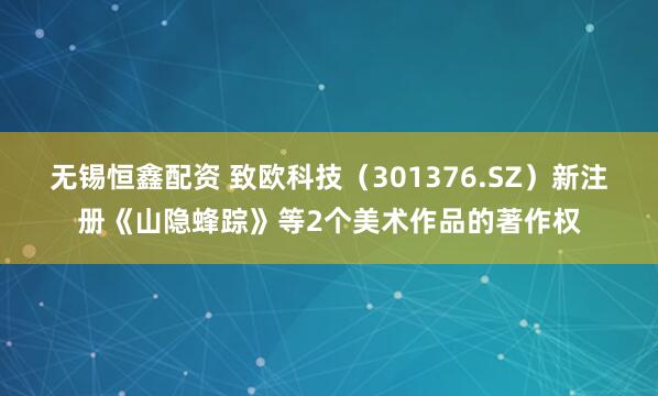 无锡恒鑫配资 致欧科技（301376.SZ）新注册《山隐蜂踪》等2个美术作品的著作权