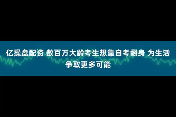 亿操盘配资 数百万大龄考生想靠自考翻身 为生活争取更多可能