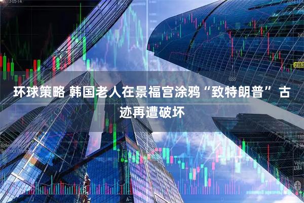 环球策略 韩国老人在景福宫涂鸦“致特朗普” 古迹再遭破坏