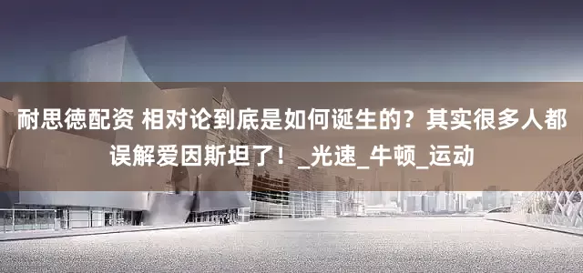 耐思徳配资 相对论到底是如何诞生的？其实很多人都误解爱因斯坦了！_光速_牛顿_运动