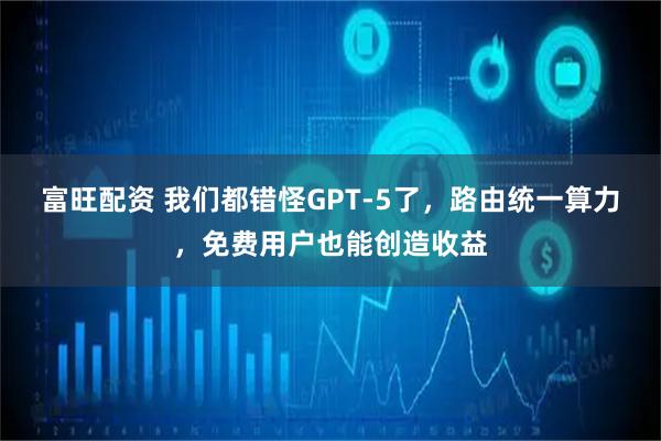 富旺配资 我们都错怪GPT-5了，路由统一算力，免费用户也能创造收益