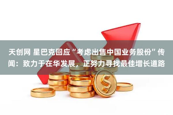 天创网 星巴克回应“考虑出售中国业务股份”传闻：致力于在华发展，正努力寻找最佳增长道路