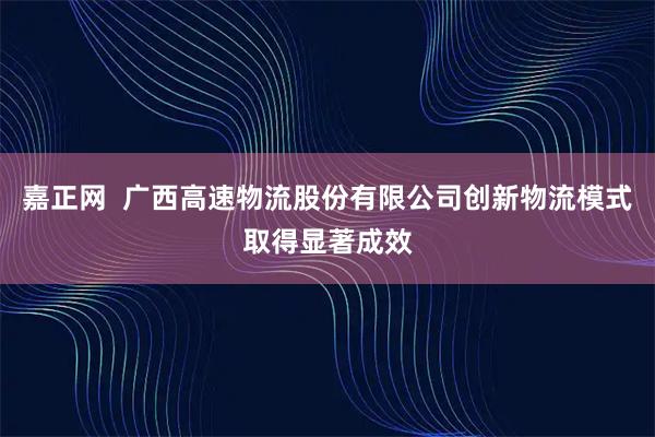 嘉正网  广西高速物流股份有限公司创新物流模式取得显著成效