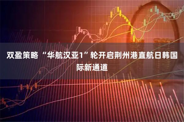 双盈策略 “华航汉亚1”轮开启荆州港直航日韩国际新通道
