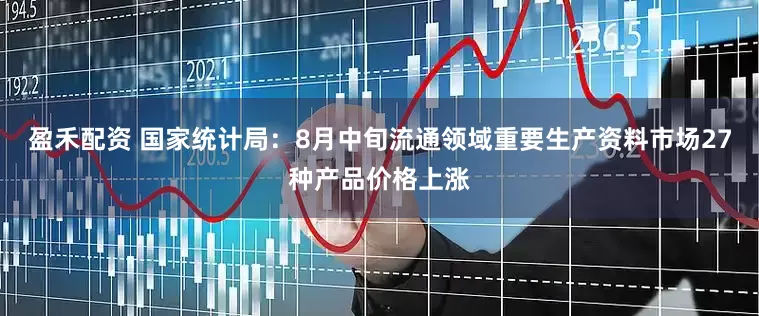 盈禾配资 国家统计局：8月中旬流通领域重要生产资料市场27种产品价格上涨