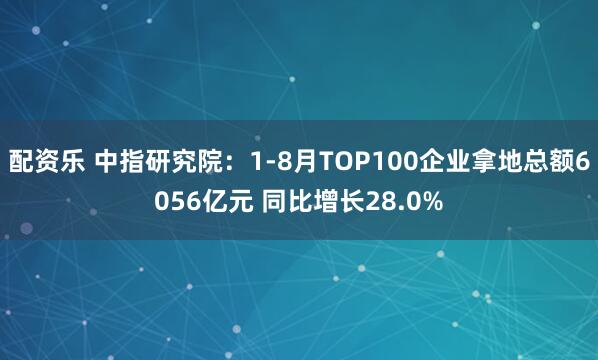 配资乐 中指研究院：1-8月TOP100企业拿地总额6056亿元 同比增长28.0%