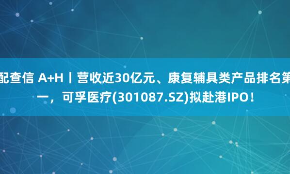 配查信 A+H丨营收近30亿元、康复辅具类产品排名第一，可孚医疗(301087.SZ)拟赴港IPO！