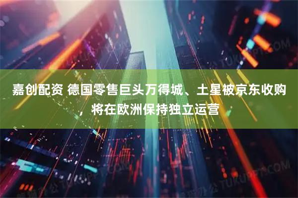 嘉创配资 德国零售巨头万得城、土星被京东收购，将在欧洲保持独立运营