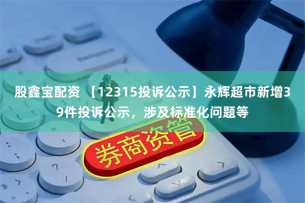 股鑫宝配资 【12315投诉公示】永辉超市新增39件投诉公示，涉及标准化问题等