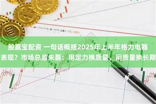 股赢宝配资 一句话概括2025年上半年格力电器表现？市场总监朱磊：用定力换质量，用质量换长期