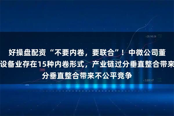 好操盘配资 “不要内卷，要联合”！中微公司董事长：芯片设备业存在15种内卷形式，产业链过分垂直整合带来不公平竞争