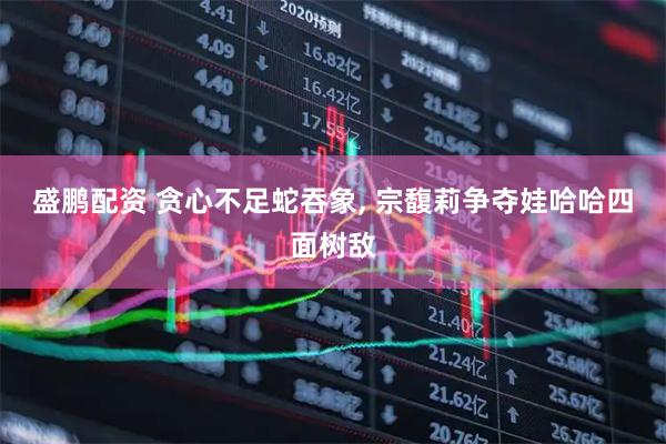 盛鹏配资 贪心不足蛇吞象, 宗馥莉争夺娃哈哈四面树敌