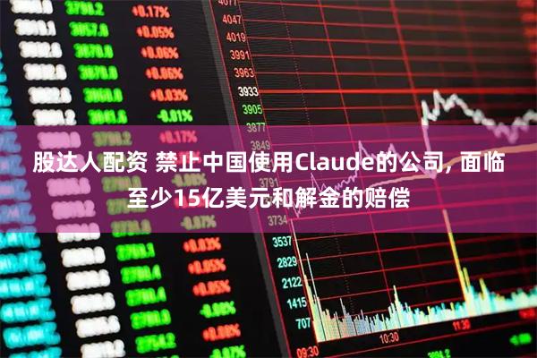 股达人配资 禁止中国使用Claude的公司, 面临至少15亿美元和解金的赔偿
