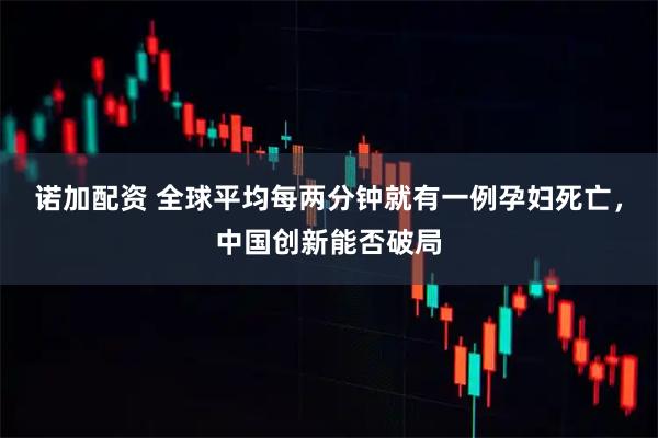 诺加配资 全球平均每两分钟就有一例孕妇死亡，中国创新能否破局