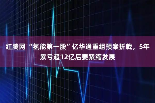 红腾网 “氢能第一股”亿华通重组预案折戟，5年累亏超12亿后要紧缩发展
