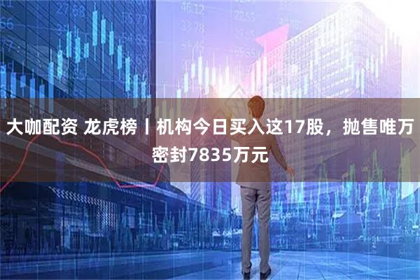 大咖配资 龙虎榜丨机构今日买入这17股，抛售唯万密封7835万元