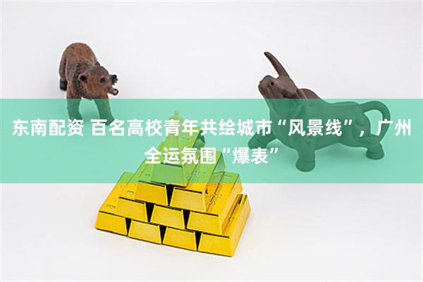 东南配资 百名高校青年共绘城市“风景线”，广州全运氛围“爆表”