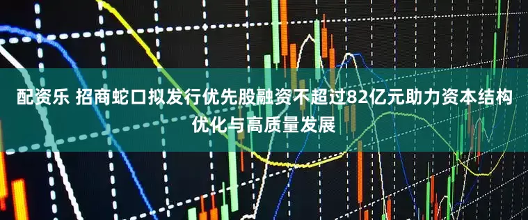 配资乐 招商蛇口拟发行优先股融资不超过82亿元助力资本结构优化与高质量发展