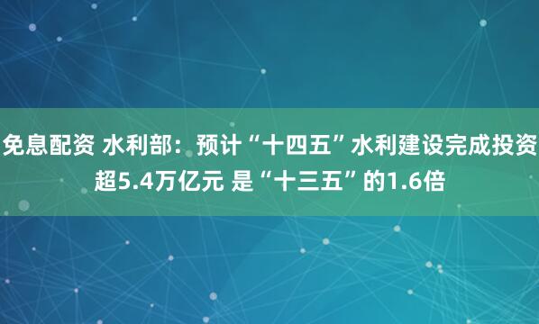 免息配资 水利部：预计“十四五”水利建设完成投资超5.4万亿元 是“十三五”的1.6倍