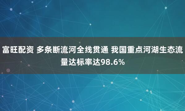 富旺配资 多条断流河全线贯通 我国重点河湖生态流量达标率达98.6%
