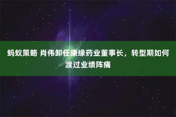 蚂蚁策略 肖伟卸任康缘药业董事长，转型期如何渡过业绩阵痛