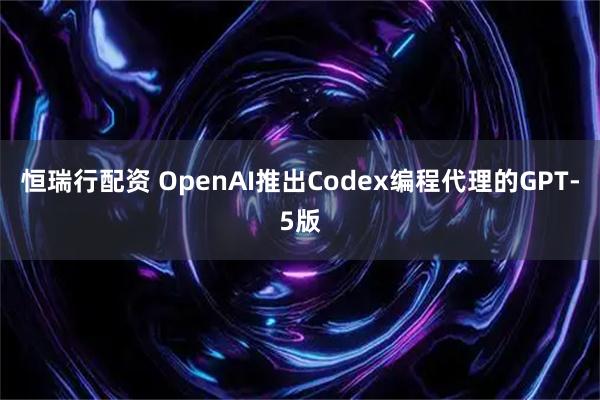 恒瑞行配资 OpenAI推出Codex编程代理的GPT-5版
