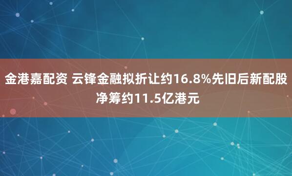 金港嘉配资 云锋金融拟折让约16.8%先旧后新配股 净筹约11.5亿港元