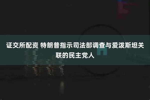 证交所配资 特朗普指示司法部调查与爱泼斯坦关联的民主党人