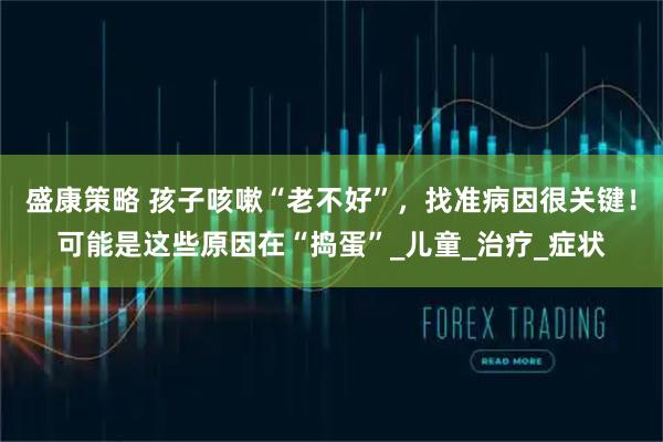 盛康策略 孩子咳嗽“老不好”,找准病因很关键!可能是这些原因在“捣蛋”_儿童_治疗_症状