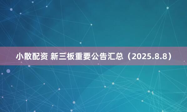 小散配资 新三板重要公告汇总(2025.8.8)