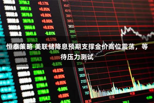恒泰策略 美联储降息预期支撑金价高位震荡，等待压力测试