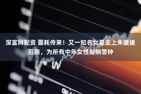 深富网配资 噩耗传来！又一知名女星走上朱媛媛后路，为所有中年女性敲响警钟