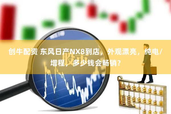 创牛配资 东风日产NX8到店，外观漂亮，纯电/增程，多少钱会畅销？