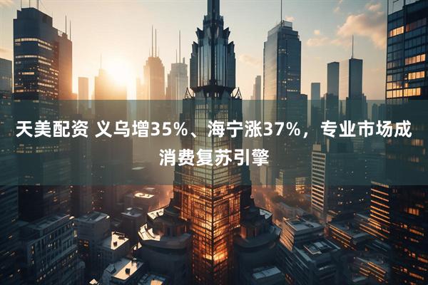 天美配资 义乌增35%、海宁涨37%，专业市场成消费复苏引擎