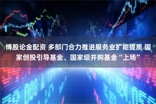 博股论金配资 多部门合力推进服务业扩能提质 国家创投引导基金、国家级并购基金“上场”